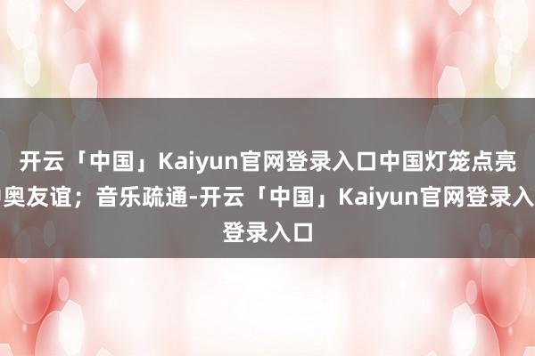 开云「中国」Kaiyun官网登录入口中国灯笼点亮中奥友谊;音乐疏通-开云「中国」Kaiyun官网登录入口