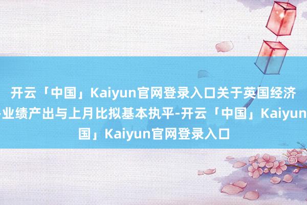开云「中国」Kaiyun官网登录入口关于英国经济至关伏击的办业绩产出与上月比拟基本执平-开云「中国」Kaiyun官网登录入口