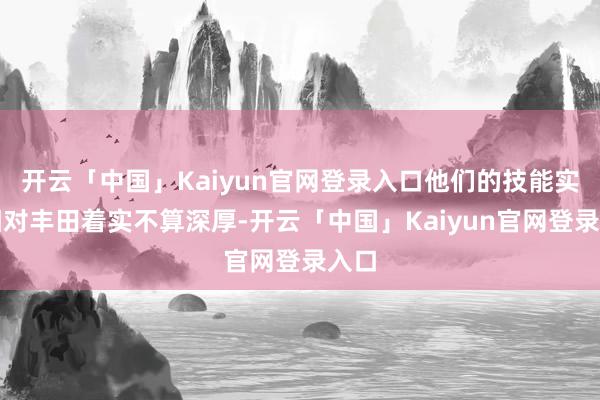 开云「中国」Kaiyun官网登录入口他们的技能实力相对丰田着实不算深厚-开云「中国」Kaiyun官网登录入口