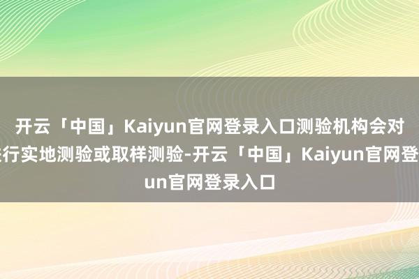 开云「中国」Kaiyun官网登录入口测验机构会对商品进行实地测验或取样测验-开云「中国」Kaiyun官网登录入口