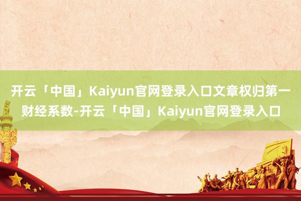 开云「中国」Kaiyun官网登录入口文章权归第一财经系数-开云「中国」Kaiyun官网登录入口