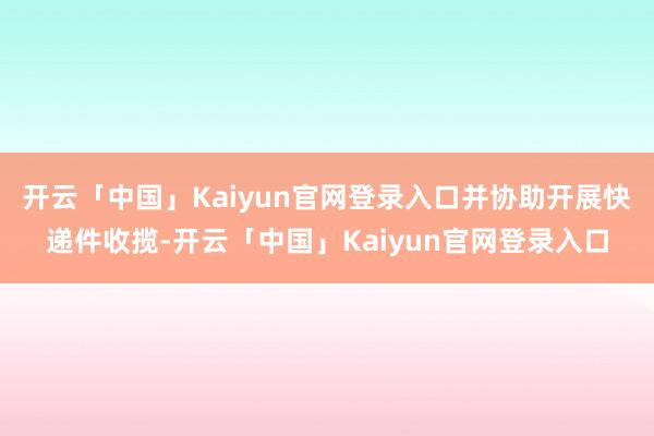 开云「中国」Kaiyun官网登录入口并协助开展快递件收揽-开云「中国」Kaiyun官网登录入口