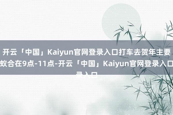 开云「中国」Kaiyun官网登录入口打车去贺年主要蚁合在9点-11点-开云「中国」Kaiyun官网登录入口