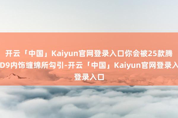 开云「中国」Kaiyun官网登录入口你会被25款腾势D9内饰缠绵所勾引-开云「中国」Kaiyun官网登录入口