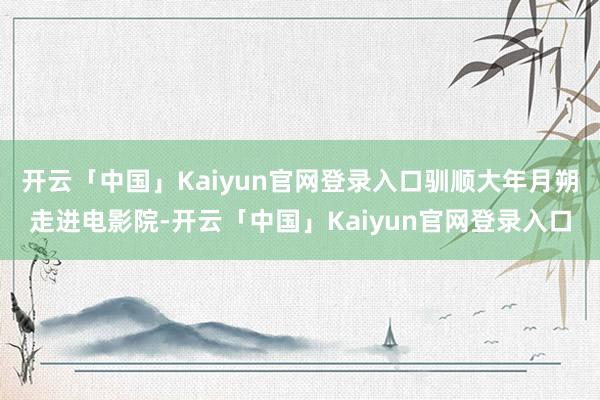 开云「中国」Kaiyun官网登录入口驯顺大年月朔走进电影院-开云「中国」Kaiyun官网登录入口