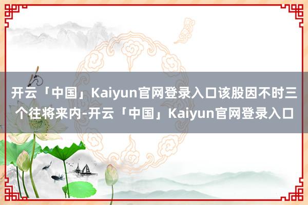 开云「中国」Kaiyun官网登录入口该股因不时三个往将来内-开云「中国」Kaiyun官网登录入口