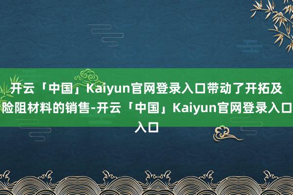 开云「中国」Kaiyun官网登录入口带动了开拓及险阻材料的销售-开云「中国」Kaiyun官网登录入口