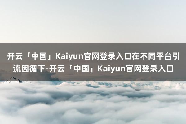 开云「中国」Kaiyun官网登录入口在不同平台引流因循下-开云「中国」Kaiyun官网登录入口