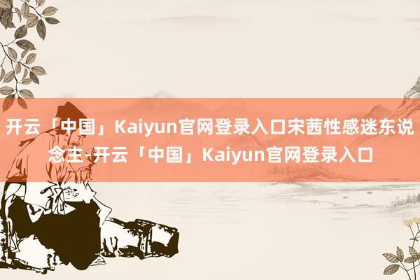 开云「中国」Kaiyun官网登录入口宋茜性感迷东说念主-开云「中国」Kaiyun官网登录入口