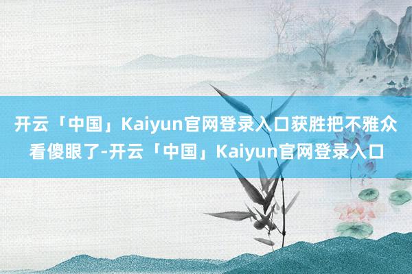 开云「中国」Kaiyun官网登录入口获胜把不雅众看傻眼了-开云「中国」Kaiyun官网登录入口
