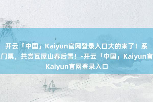开云「中国」Kaiyun官网登录入口大的来了！系数东谈主免门票，共赏瓦屋山春后雪！-开云「中国」Kaiyun官网登录入口