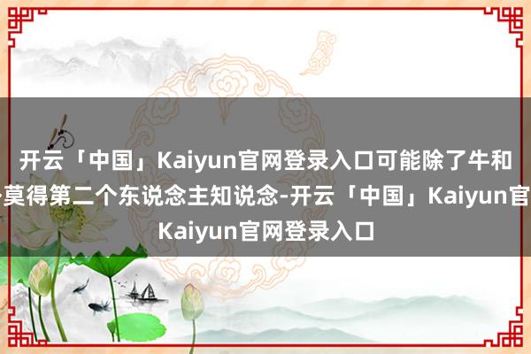 开云「中国」Kaiyun官网登录入口可能除了牛和他我方以外莫得第二个东说念主知说念-开云「中国」Kaiyun官网登录入口