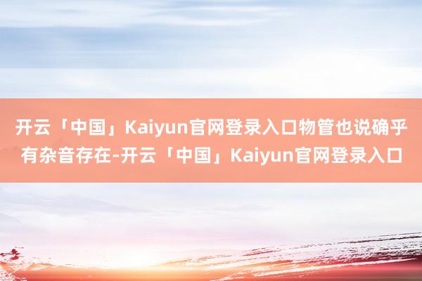 开云「中国」Kaiyun官网登录入口物管也说确乎有杂音存在-开云「中国」Kaiyun官网登录入口