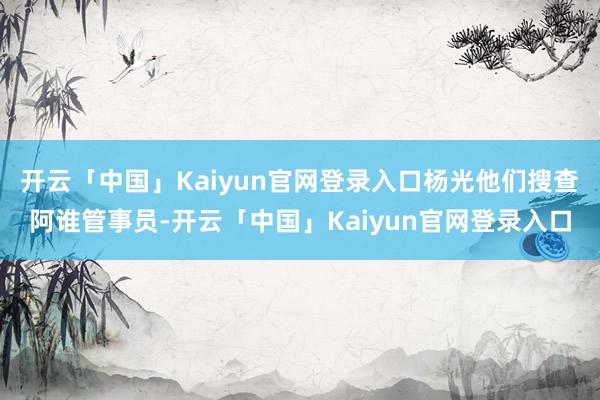 开云「中国」Kaiyun官网登录入口杨光他们搜查阿谁管事员-开云「中国」Kaiyun官网登录入口