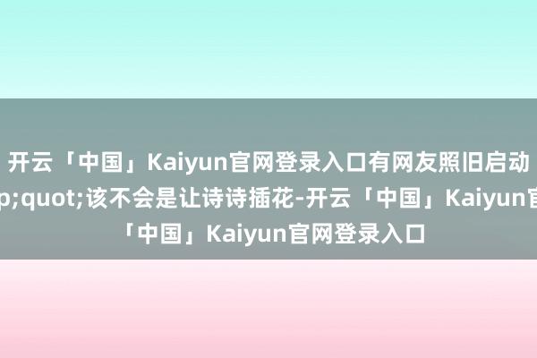 开云「中国」Kaiyun官网登录入口有网友照旧启动脑补:"该不会是让诗诗插花-开云「中国」Kaiyun官网登录入口