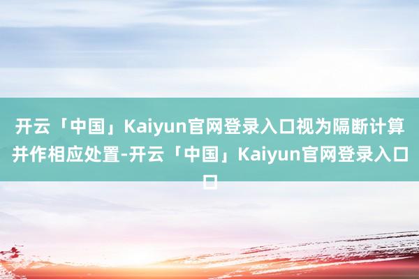 开云「中国」Kaiyun官网登录入口视为隔断计算并作相应处置-开云「中国」Kaiyun官网登录入口