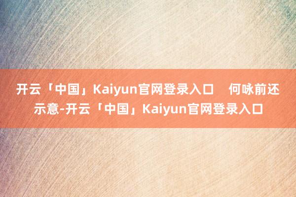 开云「中国」Kaiyun官网登录入口    何咏前还示意-开云「中国」Kaiyun官网登录入口