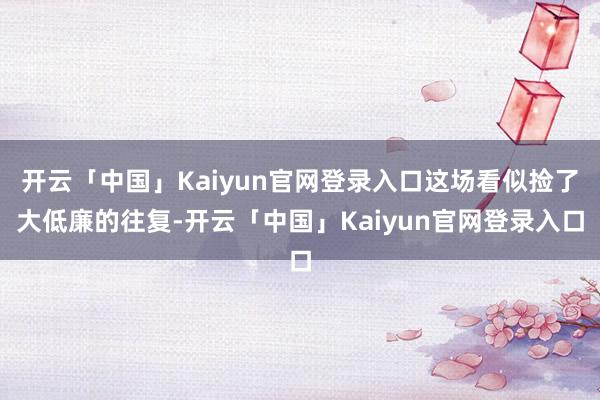 开云「中国」Kaiyun官网登录入口这场看似捡了大低廉的往复-开云「中国」Kaiyun官网登录入口