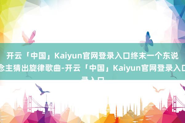 开云「中国」Kaiyun官网登录入口终末一个东说念主猜出旋律歌曲-开云「中国」Kaiyun官网登录入口