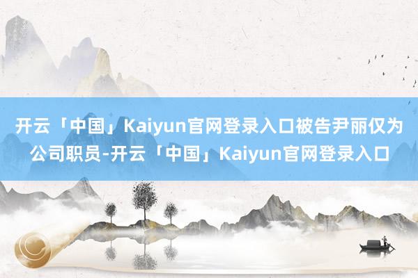开云「中国」Kaiyun官网登录入口被告尹丽仅为公司职员-开云「中国」Kaiyun官网登录入口