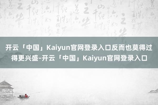 开云「中国」Kaiyun官网登录入口反而也莫得过得更兴盛-开云「中国」Kaiyun官网登录入口