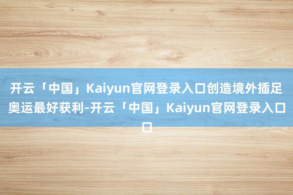 开云「中国」Kaiyun官网登录入口创造境外插足奥运最好获利-开云「中国」Kaiyun官网登录入口