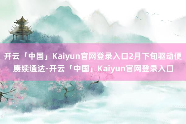 开云「中国」Kaiyun官网登录入口2月下旬驱动便赓续通达-开云「中国」Kaiyun官网登录入口