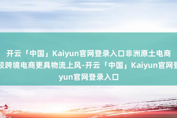 开云「中国」Kaiyun官网登录入口非洲原土电商平台相较跨境电商更具物流上风-开云「中国」Kaiyun官网登录入口