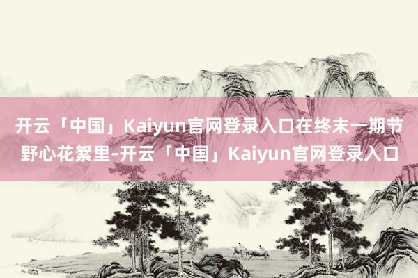 开云「中国」Kaiyun官网登录入口在终末一期节野心花絮里-开云「中国」Kaiyun官网登录入口