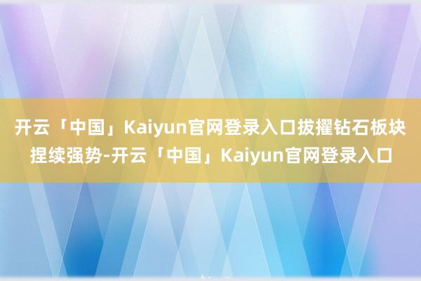 开云「中国」Kaiyun官网登录入口拔擢钻石板块捏续强势-开云「中国」Kaiyun官网登录入口