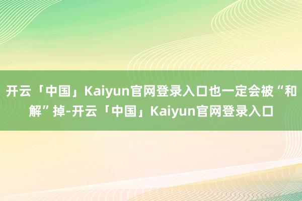 开云「中国」Kaiyun官网登录入口也一定会被“和解”掉-开云「中国」Kaiyun官网登录入口