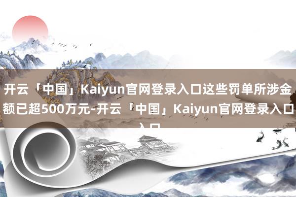 开云「中国」Kaiyun官网登录入口这些罚单所涉金额已超500万元-开云「中国」Kaiyun官网登录入口