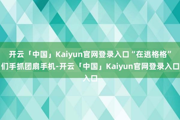 开云「中国」Kaiyun官网登录入口“在逃格格”们手抓团扇手机-开云「中国」Kaiyun官网登录入口