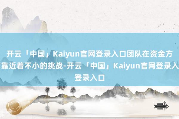 开云「中国」Kaiyun官网登录入口团队在资金方面靠近着不小的挑战-开云「中国」Kaiyun官网登录入口