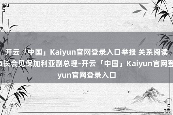 开云「中国」Kaiyun官网登录入口举报 关系阅读  上海市长会见保加利亚副总理-开云「中国」Kaiyun官网登录入口