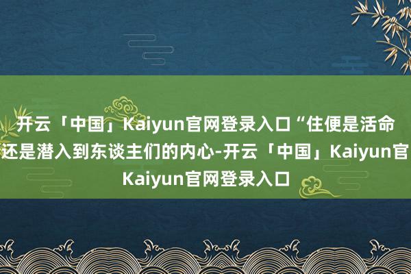 开云「中国」Kaiyun官网登录入口“住便是活命”这一看法还是潜入到东谈主们的内心-开云「中国」Kaiyun官网登录入口