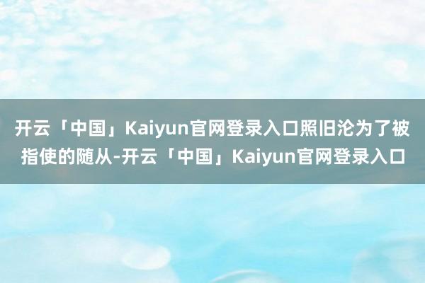 开云「中国」Kaiyun官网登录入口照旧沦为了被指使的随从-开云「中国」Kaiyun官网登录入口