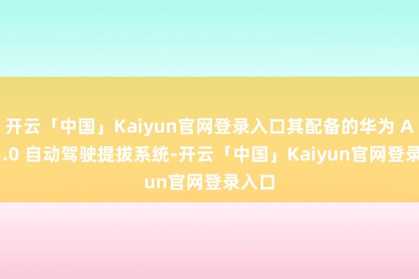 开云「中国」Kaiyun官网登录入口其配备的华为 ADS 3.0 自动驾驶提拔系统-开云「中国」Kaiyun官网登录入口