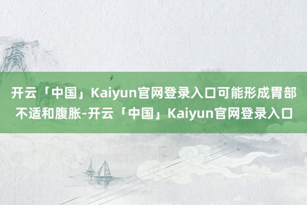 开云「中国」Kaiyun官网登录入口可能形成胃部不适和腹胀-开云「中国」Kaiyun官网登录入口