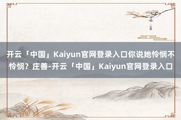 开云「中国」Kaiyun官网登录入口你说她怜悯不怜悯?庄善-开云「中国」Kaiyun官网登录入口