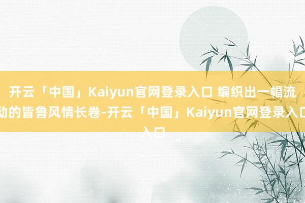 开云「中国」Kaiyun官网登录入口 编织出一幅流动的皆鲁风情长卷-开云「中国」Kaiyun官网登录入口