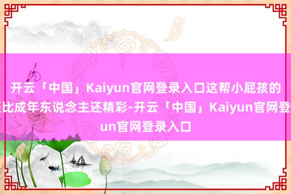 开云「中国」Kaiyun官网登录入口这帮小屁孩的私生涯比成年东说念主还精彩-开云「中国」Kaiyun官网登录入口