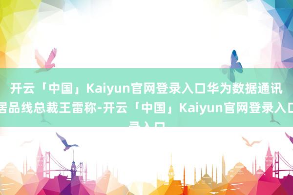 开云「中国」Kaiyun官网登录入口华为数据通讯居品线总裁王雷称-开云「中国」Kaiyun官网登录入口
