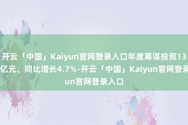 开云「中国」Kaiyun官网登录入口年度筹谋投资1303.5亿元、同比增长4.7%-开云「中国」Kaiyun官网登录入口