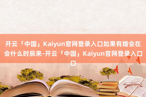 开云「中国」Kaiyun官网登录入口如果有婚会在会什么时辰来-开云「中国」Kaiyun官网登录入口