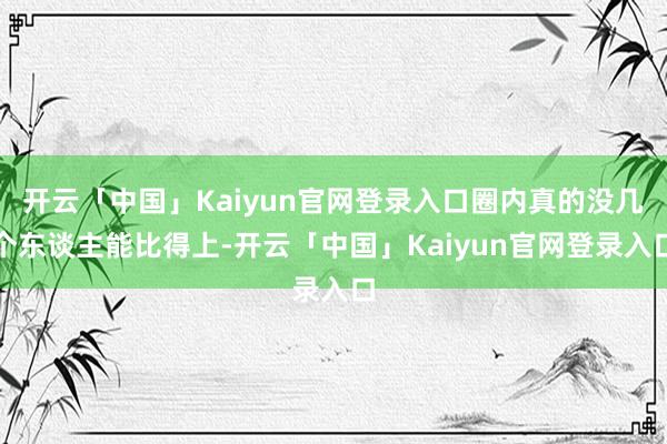 开云「中国」Kaiyun官网登录入口圈内真的没几个东谈主能比得上-开云「中国」Kaiyun官网登录入口