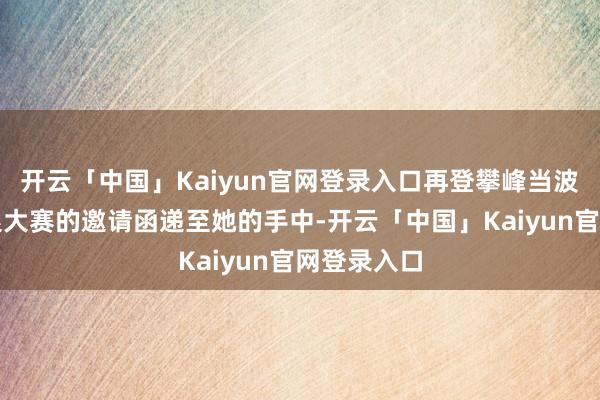 开云「中国」Kaiyun官网登录入口再登攀峰当波斯环球姑娘大赛的邀请函递至她的手中-开云「中国」Kaiyun官网登录入口