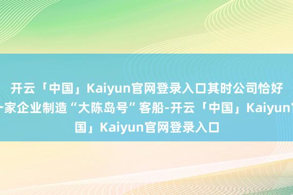 开云「中国」Kaiyun官网登录入口其时公司恰好在为浙江另一家企业制造“大陈岛号”客船-开云「中国」Kaiyun官网登录入口
