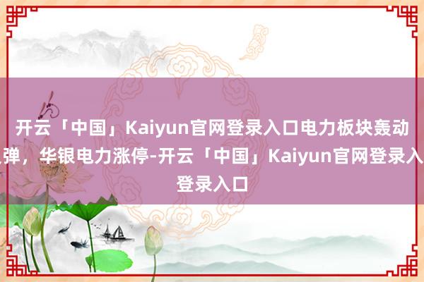开云「中国」Kaiyun官网登录入口电力板块轰动反弹,华银电力涨停-开云「中国」Kaiyun官网登录入口
