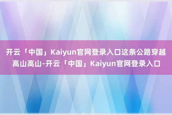 开云「中国」Kaiyun官网登录入口这条公路穿越高山高山-开云「中国」Kaiyun官网登录入口